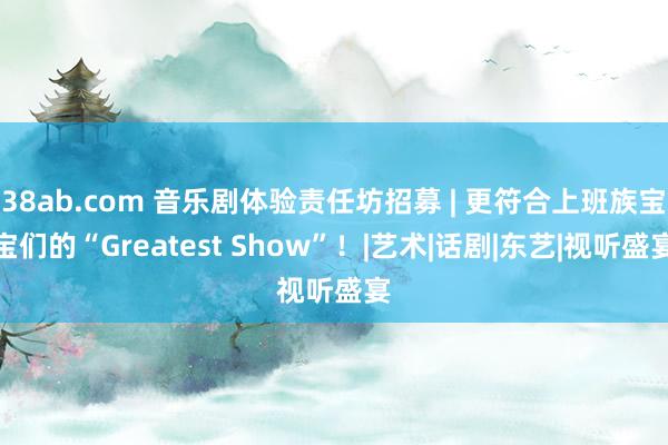 38ab.com 音乐剧体验责任坊招募 | 更符合上班族宝宝们的“Greatest Show”！|艺术|话剧|东艺|视听盛宴