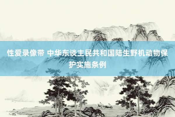 性爱录像带 中华东谈主民共和国陆生野机动物保护实施条例