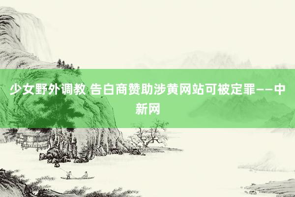 少女野外调教 告白商赞助涉黄网站可被定罪——中新网