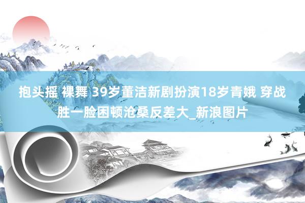 抱头摇 裸舞 39岁董洁新剧扮演18岁青娥 穿战胜一脸困顿沧桑反差大_新浪图片