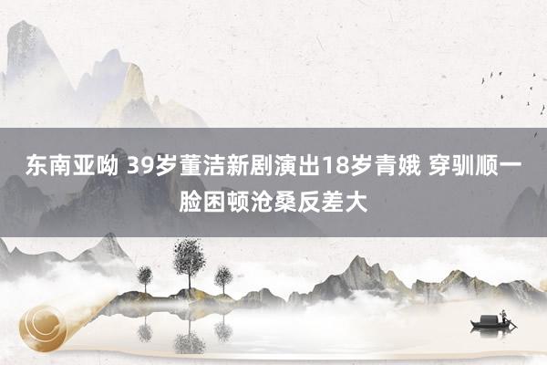 东南亚呦 39岁董洁新剧演出18岁青娥 穿驯顺一脸困顿沧桑反差大