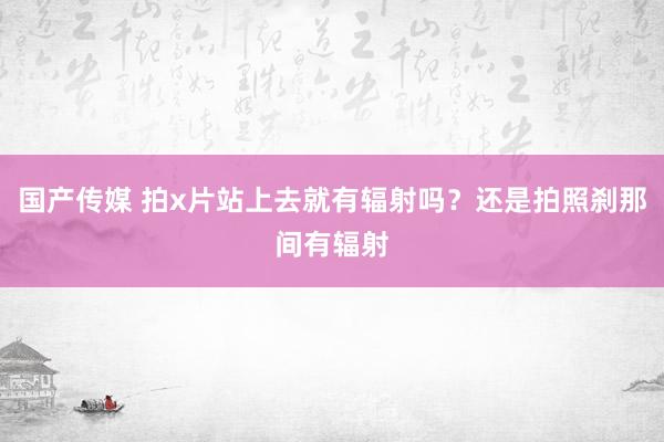 国产传媒 拍x片站上去就有辐射吗？还是拍照刹那间有辐射