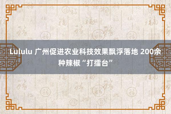 Lululu 广州促进农业科技效果飘浮落地 200余种辣椒“打擂台”