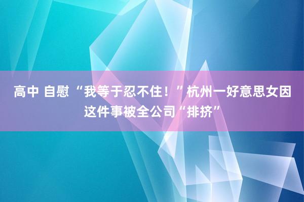 高中 自慰 “我等于忍不住！”杭州一好意思女因这件事被全公司“排挤”