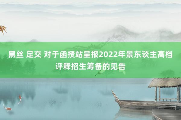 黑丝 足交 对于函授站呈报2022年景东谈主高档评释招生筹备的见告