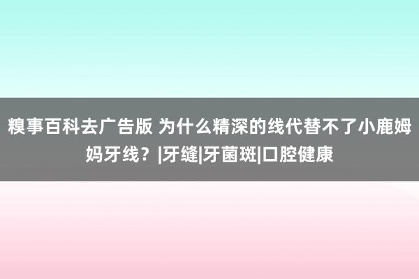 糗事百科去广告版 为什么精深的线代替不了小鹿姆妈牙线？|牙缝|牙菌斑|口腔健康