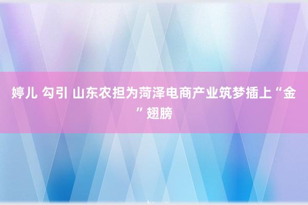 婷儿 勾引 山东农担为菏泽电商产业筑梦插上“金”翅膀