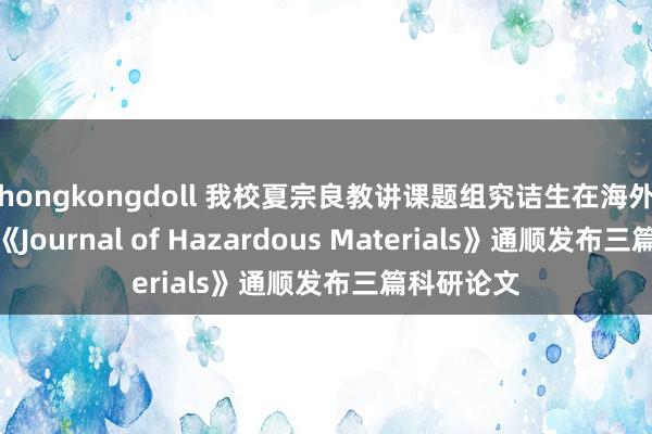 hongkongdoll 我校夏宗良教讲课题组究诘生在海外知名期刊《Journal of Hazardous Materials》通顺发布三篇科研论文