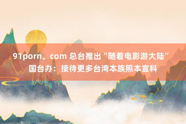91porn。com 总台推出“随着电影游大陆” 国台办：接待更多台湾本族照本宣科