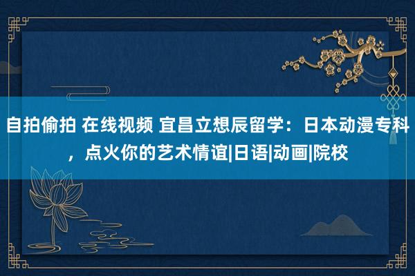自拍偷拍 在线视频 宜昌立想辰留学：日本动漫专科，点火你的艺术情谊|日语|动画|院校